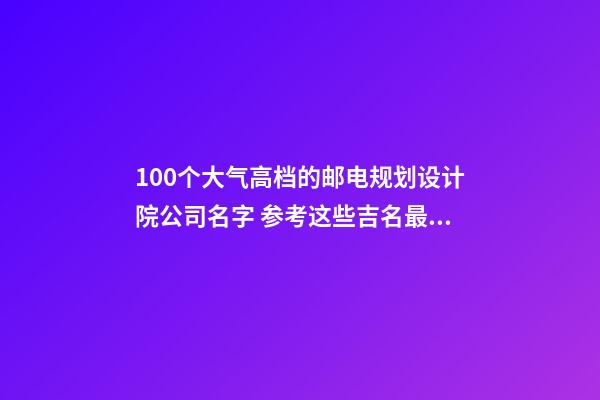 100个大气高档的邮电规划设计院公司名字 参考这些吉名最佳